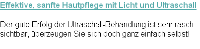 Effektive, sanfte Hautpflege mit Licht und Ultraschall

Der gute Erfolg der Ultraschall-Behandlung ist sehr rasch
sichtbar, überzeugen Sie sich doch ganz einfach selbst!
